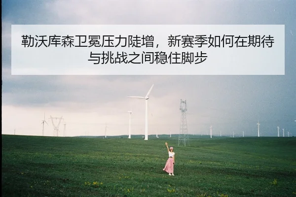 勒沃库森卫冕压力陡增，新赛季如何在期待与挑战之间稳住脚步